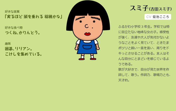 スミ子（吉田スミ子）CV.菊池こころ

ふるかわ小学校3年生。学校では特に目立たない地味な女の子。感受性が強く、
友達や大人が気付かないようなことをよく見ていて、ときたまポツリと鋭い一言
を言い、周りをドキっとさせることがある。本人はそんな自分にとまどいを感じ
ているようである。歌が大好きで、自分が見た世界を作詞して、歌う。作詞力、
歌唱力とも、天才的。

好きな言葉
　「実るほど 頭を垂れる 稲穂かな」

好きな食べ物
　つくね、かりんとう。

趣味
　囲碁、リリアン。こけしを集めている。